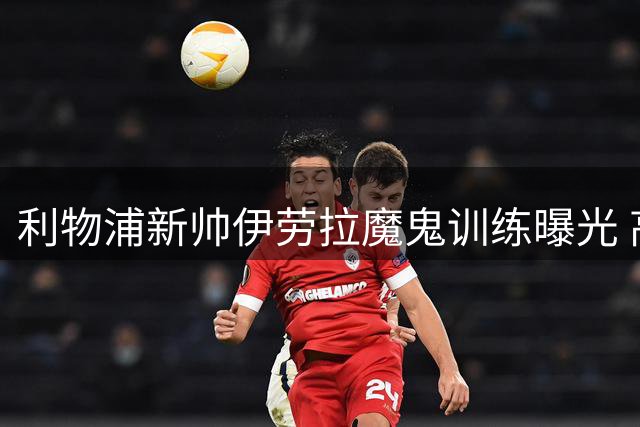 利物浦新帅伊劳拉魔鬼训练曝光 高强度体能特训致球员身体不适