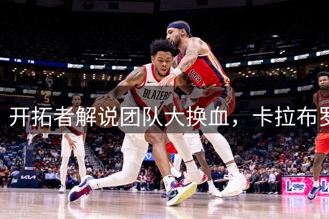 开拓者解说团队大换血，卡拉布罗拒绝续约引爆行业热议