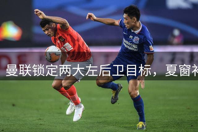 曼联锁定两大左后卫目标，夏窗补强计划浮出水面