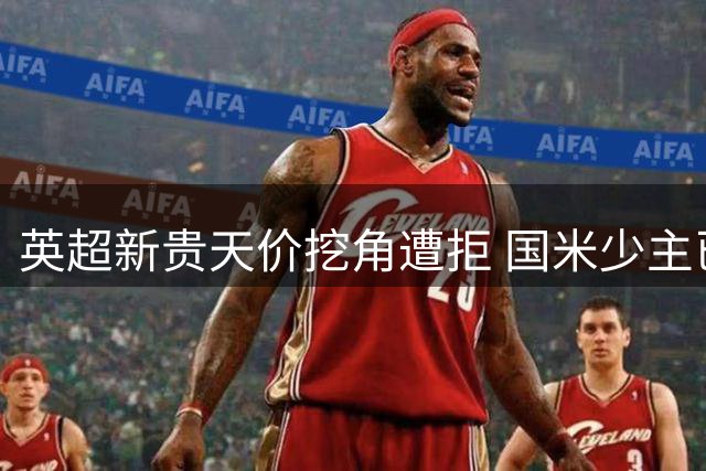 英超新贵天价挖角遭拒 国米少主已成蓝黑军团非卖品