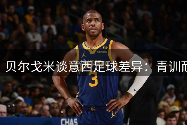 贝尔戈米谈意西足球差异：青训耐心与教练选择是关键